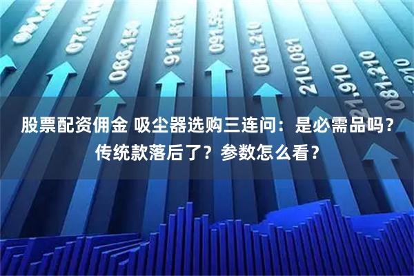 股票配资佣金 吸尘器选购三连问：是必需品吗？传统款落后了？参数怎么看？