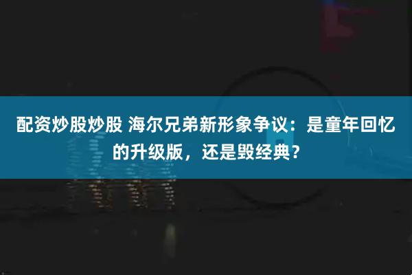 配资炒股炒股 海尔兄弟新形象争议:是童年回忆的升级版,还是毁经典?