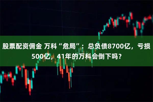 股票配资佣金 万科“危局”：总负债8700亿，亏损500亿，41年的万科会倒下吗？