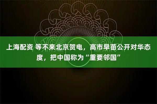 上海配资 等不来北京贺电，高市早苗公开对华态度，把中国称为“重要邻国”