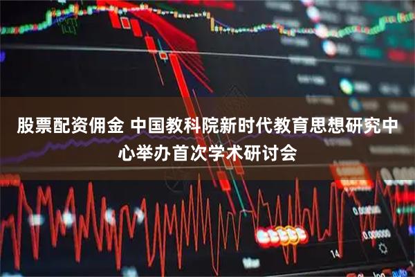 股票配资佣金 中国教科院新时代教育思想研究中心举办首次学术研讨会