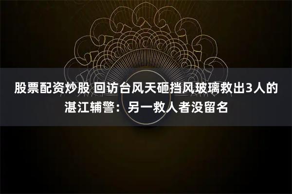 股票配资炒股 回访台风天砸挡风玻璃救出3人的湛江辅警：另一救人者没留名