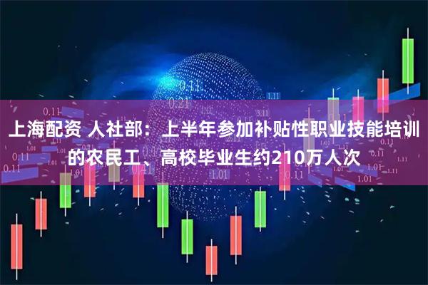 上海配资 人社部：上半年参加补贴性职业技能培训的农民工、高校毕业生约210万人次