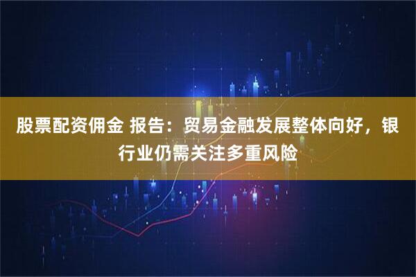 股票配资佣金 报告:贸易金融发展整体向好,银行业仍需关注多重风险