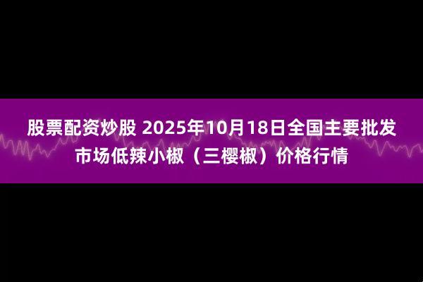 股票配资炒股 2025年10月18日全国主要批发市场低辣小椒（三樱椒）价格行情