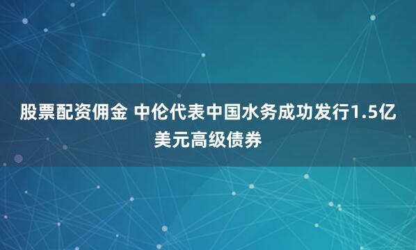 股票配资佣金 中伦代表中国水务成功发行1.5亿美元高级债券
