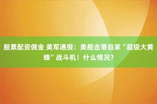 股票配资佣金 美军通报:美舰击落自家“超级大黄蜂”战斗机!什么情况?