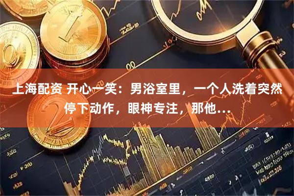 上海配资 开心一笑：男浴室里，一个人洗着突然停下动作，眼神专注，那他…