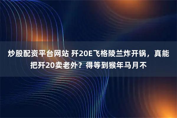 炒股配资平台网站 歼20E飞格陵兰炸开锅，真能把歼20卖老外？得等到猴年马月不