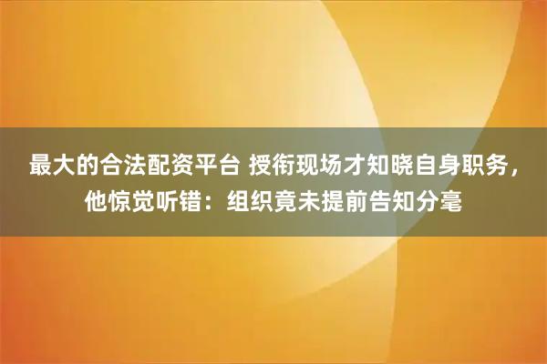 最大的合法配资平台 授衔现场才知晓自身职务,他惊觉听错:组织竟未提前告知分毫