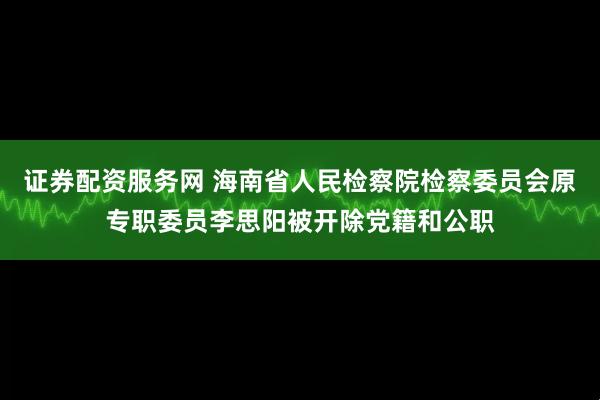 证券配资服务网 海南省人民检察院检察委员会原专职委员李思阳被开除党籍和公职