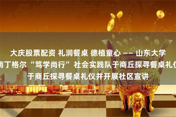 大庆股票配资 礼润餐桌 德植童心 —— 山东大学护理与康复学院南丁格尔 “笃学尚行” 社会实践队于商丘探寻餐桌礼仪并开展社区宣讲