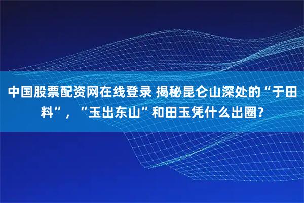 中国股票配资网在线登录 揭秘昆仑山深处的“于田料”，“玉出东山”和田玉凭什么出圈？
