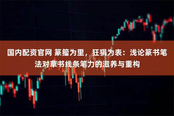 国内配资官网 篆籀为里,狂狷为表:浅论篆书笔法对草书线条笔力的滋养与重构