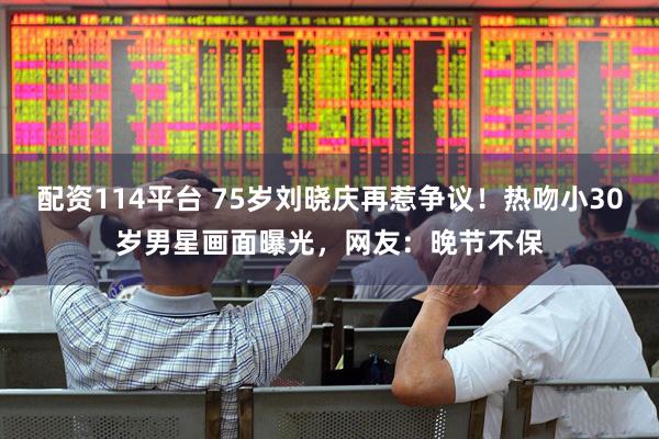 配资114平台 75岁刘晓庆再惹争议！热吻小30岁男星画面曝光，网友：晚节不保