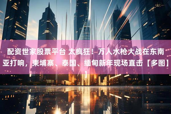 配资世家股票平台 太疯狂！万人水枪大战在东南亚打响，柬埔寨、泰国、缅甸新年现场直击【多图】