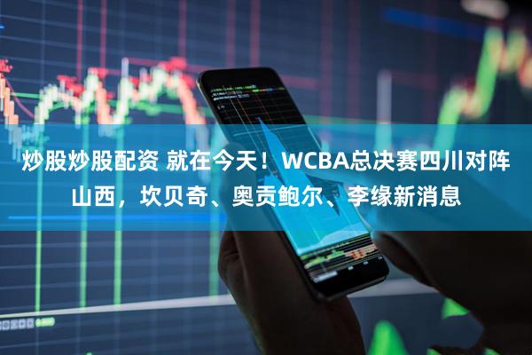 炒股炒股配资 就在今天！WCBA总决赛四川对阵山西，坎贝奇、奥贡鲍尔、李缘新消息