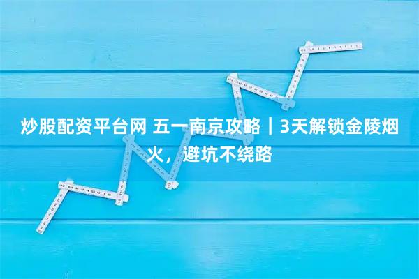 炒股配资平台网 五一南京攻略｜3天解锁金陵烟火，避坑不绕路