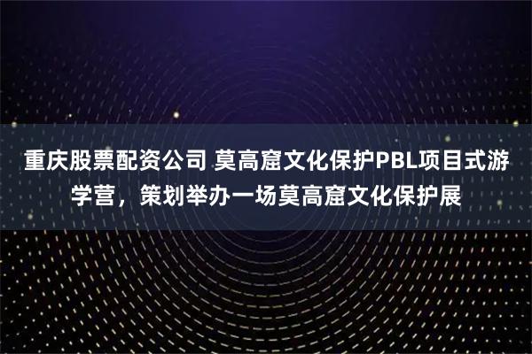 重庆股票配资公司 莫高窟文化保护PBL项目式游学营，策划举办一场莫高窟文化保护展