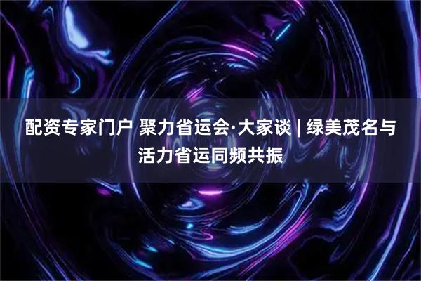 配资专家门户 聚力省运会·大家谈 | 绿美茂名与活力省运同频共振