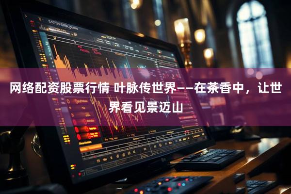 网络配资股票行情 叶脉传世界——在茶香中，让世界看见景迈山