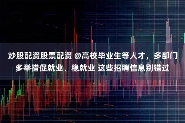 炒股配资股票配资 @高校毕业生等人才，多部门多举措促就业、稳就业 这些招聘信息别错过